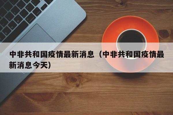 中非共和国疫情最新消息（中非共和国疫情最新消息今天）