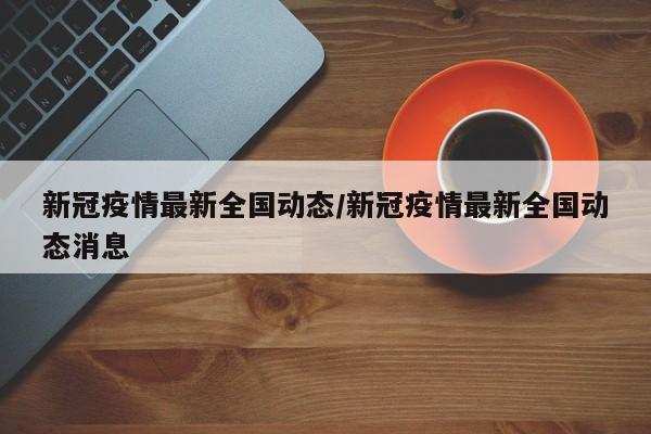 新冠疫情最新全国动态/新冠疫情最新全国动态消息